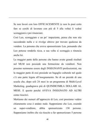 41
Se non lavori con loro EFFICACEMENTE (e non lo puoi certo
fare se cerchi di lavorare con più di 5 alla volta) li vedrai
scoraggiarsi e poi rinunciare.
Così Leo, scoraggiato e un po’ impaziente, pensa che non stia
succedendo nulla e si rivolge altrove per trovare qualcosa da
vendere. La persona che aveva sponsorizzato Leo, pensando che
Leo potesse renderla ricca, a sua volta si scoraggia e rinuncia
anche lei.
La maggior parte delle persone che hanno avuto grandi risultati
nel MLM non possiede una formazione da venditori. Non
possono nemmeno essere degli INSEGNANTI professionisti, ma
la maggior parte di essi possiede un bagaglio culturale nel quale
c’è una parte legata all’insegnamento. So di un preside di una
scuola che, dopo soli 24 mesi in un programma di Multi-Level
Marketing, guadagnava più di QUINDICIMILA DOLLARI AL
MESE. E questo perché AVEVA INSEGNATO AD ALTRI
come riuscirci.
Mettiamo dei numeri all’approccio di Leo, così possiamo vedere
chiaramente cosa è andato male. Supponiamo che Leo, essendo
un super-venditore, abbia sponsorizzato 130 persone.
Supponiamo inoltre che sia riuscito a far sponsorizzare 5 persone
 