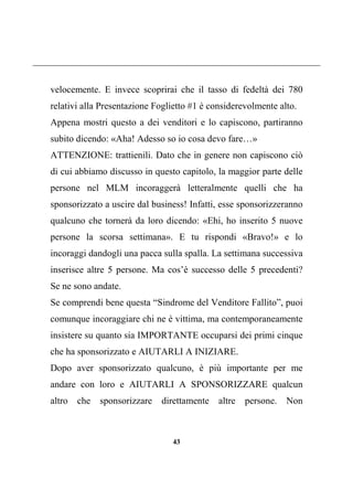 43
velocemente. E invece scoprirai che il tasso di fedeltà dei 780
relativi alla Presentazione Foglietto #1 è considerevolmente alto.
Appena mostri questo a dei venditori e lo capiscono, partiranno
subito dicendo: «Aha! Adesso so io cosa devo fare…»
ATTENZIONE: trattienili. Dato che in genere non capiscono ciò
di cui abbiamo discusso in questo capitolo, la maggior parte delle
persone nel MLM incoraggerà letteralmente quelli che ha
sponsorizzato a uscire dal business! Infatti, esse sponsorizzeranno
qualcuno che tornerà da loro dicendo: «Ehi, ho inserito 5 nuove
persone la scorsa settimana». E tu rispondi «Bravo!» e lo
incoraggi dandogli una pacca sulla spalla. La settimana successiva
inserisce altre 5 persone. Ma cos’è successo delle 5 precedenti?
Se ne sono andate.
Se comprendi bene questa “Sindrome del Venditore Fallito”, puoi
comunque incoraggiare chi ne è vittima, ma contemporaneamente
insistere su quanto sia IMPORTANTE occuparsi dei primi cinque
che ha sponsorizzato e AIUTARLI A INIZIARE.
Dopo aver sponsorizzato qualcuno, è più importante per me
andare con loro e AIUTARLI A SPONSORIZZARE qualcun
altro che sponsorizzare direttamente altre persone. Non
 
