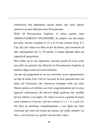 44
sottolineerò mai abbastanza questo punto, che verrà ripreso
ancora in un paio delle prossime Presentazioni.
Delle 10 Presentazioni Foglietto, le prime quattro sono
ASSOLUTAMENTE NECESSARIE. Se proprio non hai tempo
per tutte, almeno completa la #1 e la #2 per iniziare (Cap. II e
Cap. III), poi, dopo aver fatto un po’ di pratica, puoi mostrarle ad
altri impiegandoci da 5 a 10 minuti; il tempo dipende dalla tua
capacità di spiegazione.
Don Failla, tra le sue esperienze, racconta quella di avere avuto
una delle sue persone che illustrava la Presentazione Foglietto al
telefono dopo averla ricevuta al telefono.
«In uno dei programmi in cui ero coinvolto, avevo sponsorizzato
un tipo di nome Carl. Carl mi raccontò di aver sponsorizzato sua
figlia nel Tennessee, che conosceva chiunque nella sua città.
Mentre parlavo al telefono con Carl congratulandomi per la cosa,
aggiunsi velocemente che dovevo dirgli qualcosa che avrebbe
dovuto riferire a sua figlia. Gli chiesi se aveva a portata di mano
carta e penna (e l’aveva) e gli feci scrivere 2 x 2 = 4, e così via.
Gli dissi di telefonare immediatamente a sua figlia per farle
conoscere gli errori da evitare per partire nel modo corretto. Lo
fece, e ora il lavoro va a gonfie vele per tutti e due».
 