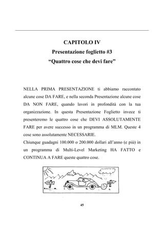 45
CAPITOLO IV
Presentazione foglietto #3
“Quattro cose che devi fare”
NELLA PRIMA PRESENTAZIONE ti abbiamo raccontato
alcune cose DA FARE, e nella seconda Presentazione alcune cose
DA NON FARE, quando lavori in profondità con la tua
organizzazione. In questa Presentazione Foglietto invece ti
presenteremo le quattro cose che DEVI ASSOLUTAMENTE
FARE per avere successo in un programma di MLM. Queste 4
cose sono assolutamente NECESSARIE.
Chiunque guadagni 100.000 o 200.000 dollari all’anno (e più) in
un programma di Multi-Level Marketing HA FATTO e
CONTINUA A FARE queste quattro cose.
 