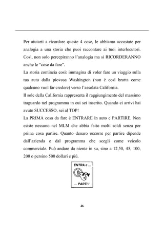 46
Per aiutarti a ricordare queste 4 cose, le abbiamo accostate per
analogia a una storia che puoi raccontare ai tuoi interlocutori.
Così, non solo percepiranno l’analogia ma si RICORDERANNO
anche le “cose da fare”.
La storia comincia così: immagina di voler fare un viaggio sulla
tua auto dalla piovosa Washington (non è così brutta come
qualcuno vuol far credere) verso l’assolata California.
Il sole della California rappresenta il raggiungimento del massimo
traguardo nel programma in cui sei inserito. Quando ci arrivi hai
avuto SUCCESSO, sei al TOP!
La PRIMA cosa da fare è ENTRARE in auto e PARTIRE. Non
esiste nessuno nel MLM che abbia fatto molti soldi senza per
prima cosa partire. Quanto denaro occorre per partire dipende
dall’azienda e dal programma che scegli come veicolo
commerciale. Può andare da niente in su, sino a 12,50, 45, 100,
200 o persino 500 dollari e più.
 