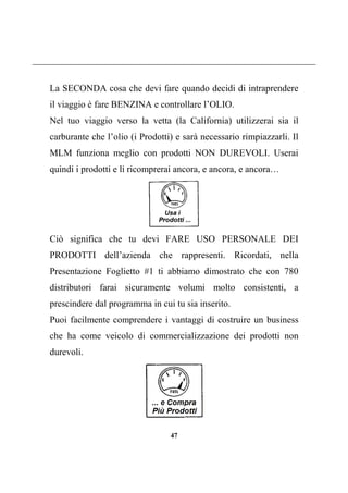 47
La SECONDA cosa che devi fare quando decidi di intraprendere
il viaggio è fare BENZINA e controllare l’OLIO.
Nel tuo viaggio verso la vetta (la California) utilizzerai sia il
carburante che l’olio (i Prodotti) e sarà necessario rimpiazzarli. Il
MLM funziona meglio con prodotti NON DUREVOLI. Userai
quindi i prodotti e li ricomprerai ancora, e ancora, e ancora…
Ciò significa che tu devi FARE USO PERSONALE DEI
PRODOTTI dell’azienda che rappresenti. Ricordati, nella
Presentazione Foglietto #1 ti abbiamo dimostrato che con 780
distributori farai sicuramente volumi molto consistenti, a
prescindere dal programma in cui tu sia inserito.
Puoi facilmente comprendere i vantaggi di costruire un business
che ha come veicolo di commercializzazione dei prodotti non
durevoli.
 