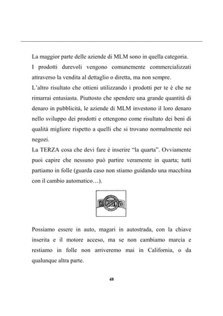 48
La maggior parte delle aziende di MLM sono in quella categoria.
I prodotti durevoli vengono comunemente commercializzati
attraverso la vendita al dettaglio o diretta, ma non sempre.
L’altro risultato che ottieni utilizzando i prodotti per te è che ne
rimarrai entusiasta. Piuttosto che spendere una grande quantità di
denaro in pubblicità, le aziende di MLM investono il loro denaro
nello sviluppo dei prodotti e ottengono come risultato dei beni di
qualità migliore rispetto a quelli che si trovano normalmente nei
negozi.
La TERZA cosa che devi fare è inserire “la quarta”. Ovviamente
puoi capire che nessuno può partire veramente in quarta; tutti
partiamo in folle (guarda caso non stiamo guidando una macchina
con il cambio automatico…).
Possiamo essere in auto, magari in autostrada, con la chiave
inserita e il motore acceso, ma se non cambiamo marcia e
restiamo in folle non arriveremo mai in California, o da
qualunque altra parte.
 