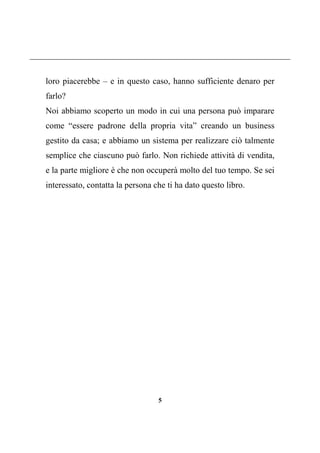 5
loro piacerebbe – e in questo caso, hanno sufficiente denaro per
farlo?
Noi abbiamo scoperto un modo in cui una persona può imparare
come “essere padrone della propria vita” creando un business
gestito da casa; e abbiamo un sistema per realizzare ciò talmente
semplice che ciascuno può farlo. Non richiede attività di vendita,
e la parte migliore è che non occuperà molto del tuo tempo. Se sei
interessato, contatta la persona che ti ha dato questo libro.
 