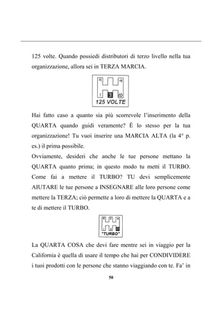 50
125 volte. Quando possiedi distributori di terzo livello nella tua
organizzazione, allora sei in TERZA MARCIA.
Hai fatto caso a quanto sia più scorrevole l’inserimento della
QUARTA quando guidi veramente? È lo stesso per la tua
organizzazione! Tu vuoi inserire una MARCIA ALTA (la 4° p.
es.) il prima possibile.
Ovviamente, desideri che anche le tue persone mettano la
QUARTA quanto prima; in questo modo tu metti il TURBO.
Come fai a mettere il TURBO? TU devi semplicemente
AIUTARE le tue persone a INSEGNARE alle loro persone come
mettere la TERZA; ciò permette a loro di mettere la QUARTA e a
te di mettere il TURBO.
La QUARTA COSA che devi fare mentre sei in viaggio per la
California è quella di usare il tempo che hai per CONDIVIDERE
i tuoi prodotti con le persone che stanno viaggiando con te. Fa’ in
 