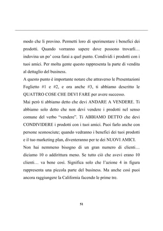 51
modo che li provino. Permetti loro di sperimentare i benefici dei
prodotti. Quando vorranno sapere dove possono trovarli…
indovina un po’ cosa farai a quel punto. Condividi i prodotti con i
tuoi amici. Per molta gente questo rappresenta la parte di vendita
al dettaglio del business.
A questo punto è importante notare che attraverso le Presentazioni
Foglietto #1 e #2, e ora anche #3, ti abbiamo descritto le
QUATTRO COSE CHE DEVI FARE per avere successo.
Mai però ti abbiamo detto che devi ANDARE A VENDERE. Ti
abbiamo solo detto che non devi vendere i prodotti nel senso
comune del verbo “vendere”. Ti ABBIAMO DETTO che devi
CONDIVIDERE i prodotti con i tuoi amici. Puoi farlo anche con
persone sconosciute; quando vedranno i benefici dei tuoi prodotti
e il tuo marketing plan, diventeranno per te dei NUOVI AMICI.
Non hai nemmeno bisogno di un gran numero di clienti…
diciamo 10 o addirittura meno. Se tutto ciò che avevi erano 10
clienti… va bene così. Significa solo che l’azione 4 in figura
rappresenta una piccola parte del business. Ma anche così puoi
ancora raggiungere la California facendo le prime tre.
 