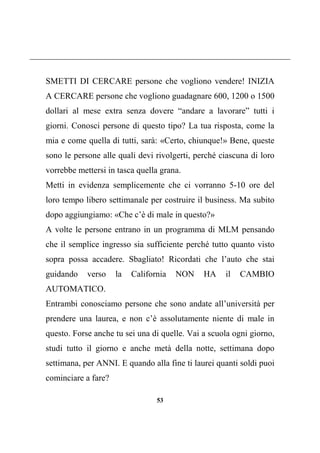53
SMETTI DI CERCARE persone che vogliono vendere! INIZIA
A CERCARE persone che vogliono guadagnare 600, 1200 o 1500
dollari al mese extra senza dovere “andare a lavorare” tutti i
giorni. Conosci persone di questo tipo? La tua risposta, come la
mia e come quella di tutti, sarà: «Certo, chiunque!» Bene, queste
sono le persone alle quali devi rivolgerti, perché ciascuna di loro
vorrebbe mettersi in tasca quella grana.
Metti in evidenza semplicemente che ci vorranno 5-10 ore del
loro tempo libero settimanale per costruire il business. Ma subito
dopo aggiungiamo: «Che c’è di male in questo?»
A volte le persone entrano in un programma di MLM pensando
che il semplice ingresso sia sufficiente perché tutto quanto visto
sopra possa accadere. Sbagliato! Ricordati che l’auto che stai
guidando verso la California NON HA il CAMBIO
AUTOMATICO.
Entrambi conosciamo persone che sono andate all’università per
prendere una laurea, e non c’è assolutamente niente di male in
questo. Forse anche tu sei una di quelle. Vai a scuola ogni giorno,
studi tutto il giorno e anche metà della notte, settimana dopo
settimana, per ANNI. E quando alla fine ti laurei quanti soldi puoi
cominciare a fare?
 