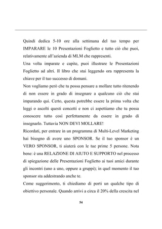 54
Quindi dedica 5-10 ore alla settimana del tuo tempo per
IMPARARE le 10 Presentazioni Foglietto e tutto ciò che puoi,
relativamente all’azienda di MLM che rappresenti.
Una volta imparate e capite, puoi illustrare le Presentazioni
Foglietto ad altri. Il libro che stai leggendo ora rappresenta la
chiave per il tuo successo di domani.
Non vogliamo però che tu possa pensare a mollare tutto ritenendo
di non essere in grado di insegnare a qualcuno ciò che stai
imparando qui. Certo, questa potrebbe essere la prima volta che
leggi o ascolti questi concetti e non ci aspettiamo che tu possa
conoscere tutto così perfettamente da essere in grado di
insegnarlo. Tuttavia NON DEVI MOLLARE!
Ricordati, per entrare in un programma di Multi-Level Marketing
hai bisogno di avere uno SPONSOR. Se il tuo sponsor è un
VERO SPONSOR, ti aiuterà con le tue prime 5 persone. Nota
bene: è una RELAZIONE DI AIUTO E SUPPORTO nel processo
di spiegazione delle Presentazioni Foglietto ai tuoi amici durante
gli incontri (uno a uno, oppure a gruppi); in quel momento il tuo
sponsor sta addestrando anche te.
Come suggerimento, ti chiediamo di porti un qualche tipo di
obiettivo personale. Quando arrivi a circa il 20% della crescita nel
 