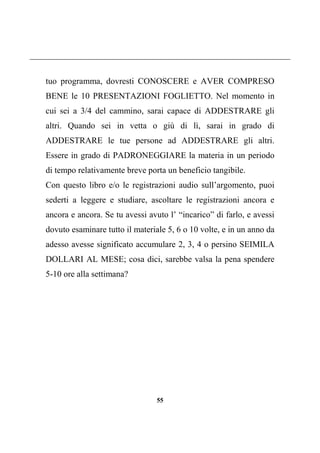 55
tuo programma, dovresti CONOSCERE e AVER COMPRESO
BENE le 10 PRESENTAZIONI FOGLIETTO. Nel momento in
cui sei a 3/4 del cammino, sarai capace di ADDESTRARE gli
altri. Quando sei in vetta o giù di lì, sarai in grado di
ADDESTRARE le tue persone ad ADDESTRARE gli altri.
Essere in grado di PADRONEGGIARE la materia in un periodo
di tempo relativamente breve porta un beneficio tangibile.
Con questo libro e/o le registrazioni audio sull’argomento, puoi
sederti a leggere e studiare, ascoltare le registrazioni ancora e
ancora e ancora. Se tu avessi avuto l’ “incarico” di farlo, e avessi
dovuto esaminare tutto il materiale 5, 6 o 10 volte, e in un anno da
adesso avesse significato accumulare 2, 3, 4 o persino SEIMILA
DOLLARI AL MESE; cosa dici, sarebbe valsa la pena spendere
5-10 ore alla settimana?
 