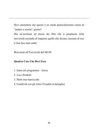 56
Devi ammettere che questo è un modo particolarmente carino di
“andare a scuola”, giusto?
Dai un’occhiata ad alcuni dei libri che ti propinano nelle
università cercando di imparare quello che dicono; nessuno di essi
ti farà fare tanti soldi!
Benvenuti all’Università del MLM!
Quattro Cose Che Devi Fare
1. Entra nel programma – Inizia
2. Usa i Prodotti
3. Metti una marcia alta
4. Condividi con gli amici (Vendita al dettaglio)
 