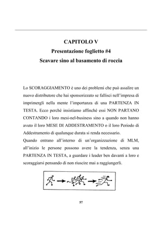 57
CAPITOLO V
Presentazione foglietto #4
Scavare sino al basamento di roccia
Lo SCORAGGIAMENTO è uno dei problemi che può assalire un
nuovo distributore che hai sponsorizzato se fallisci nell’impresa di
imprimergli nella mente l’importanza di una PARTENZA IN
TESTA. Ecco perché insistiamo affinché essi NON PARTANO
CONTANDO i loro mesi-nel-business sino a quando non hanno
avuto il loro MESE DI ADDESTRAMENTO o il loro Periodo di
Addestramento di qualunque durata si renda necessario.
Quando entrano all’interno di un’organizzazione di MLM,
all’inizio le persone possono avere la tendenza, senza una
PARTENZA IN TESTA, a guardare i leader ben davanti a loro e
scoraggiarsi pensando di non riuscire mai a raggiungerli.
 