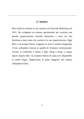 6
L’Autore
Don Failla ha iniziato la sua carriera nel Network Marketing nel
1967. Ha sviluppato un sistema sperimentato per costruire una
grande organizzazione facendo attenzione a tutto ciò che
funzionava man mano che costruiva la sua organizzazione. Oggi
Don e sua moglie Nancy viaggiano in tutto il mondo insegnando
il loro collaudato sistema in qualità di formatori internazionali.
Vivono in California e hanno 2 figli, Doug e Greg, e cinque
nipoti. Questo libro ha venduto milioni di copie ed è disponibile
in molte lingue. Rappresenta la parte maggiore del sistema
collaudato di Don.
 
