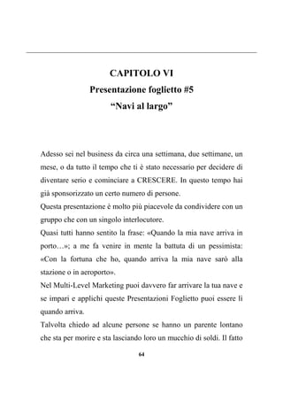 64
CAPITOLO VI
Presentazione foglietto #5
“Navi al largo”
Adesso sei nel business da circa una settimana, due settimane, un
mese, o da tutto il tempo che ti è stato necessario per decidere di
diventare serio e cominciare a CRESCERE. In questo tempo hai
già sponsorizzato un certo numero di persone.
Questa presentazione è molto più piacevole da condividere con un
gruppo che con un singolo interlocutore.
Quasi tutti hanno sentito la frase: «Quando la mia nave arriva in
porto…»; a me fa venire in mente la battuta di un pessimista:
«Con la fortuna che ho, quando arriva la mia nave sarò alla
stazione o in aeroporto».
Nel Multi-Level Marketing puoi davvero far arrivare la tua nave e
se impari e applichi queste Presentazioni Foglietto puoi essere lì
quando arriva.
Talvolta chiedo ad alcune persone se hanno un parente lontano
che sta per morire e sta lasciando loro un mucchio di soldi. Il fatto
 