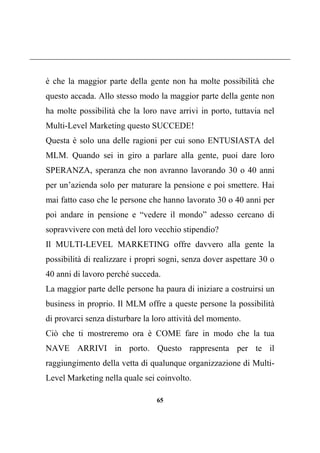 65
è che la maggior parte della gente non ha molte possibilità che
questo accada. Allo stesso modo la maggior parte della gente non
ha molte possibilità che la loro nave arrivi in porto, tuttavia nel
Multi-Level Marketing questo SUCCEDE!
Questa è solo una delle ragioni per cui sono ENTUSIASTA del
MLM. Quando sei in giro a parlare alla gente, puoi dare loro
SPERANZA, speranza che non avranno lavorando 30 o 40 anni
per un’azienda solo per maturare la pensione e poi smettere. Hai
mai fatto caso che le persone che hanno lavorato 30 o 40 anni per
poi andare in pensione e “vedere il mondo” adesso cercano di
sopravvivere con metà del loro vecchio stipendio?
Il MULTI-LEVEL MARKETING offre davvero alla gente la
possibilità di realizzare i propri sogni, senza dover aspettare 30 o
40 anni di lavoro perché succeda.
La maggior parte delle persone ha paura di iniziare a costruirsi un
business in proprio. Il MLM offre a queste persone la possibilità
di provarci senza disturbare la loro attività del momento.
Ciò che ti mostreremo ora è COME fare in modo che la tua
NAVE ARRIVI in porto. Questo rappresenta per te il
raggiungimento della vetta di qualunque organizzazione di Multi-
Level Marketing nella quale sei coinvolto.
 