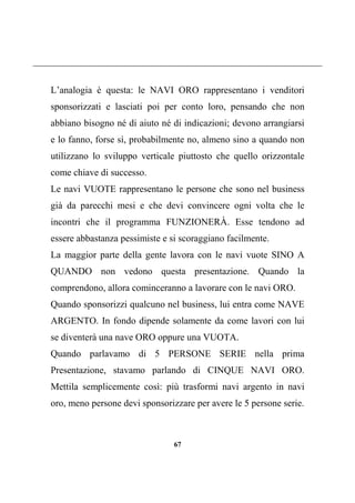 67
L’analogia è questa: le NAVI ORO rappresentano i venditori
sponsorizzati e lasciati poi per conto loro, pensando che non
abbiano bisogno né di aiuto né di indicazioni; devono arrangiarsi
e lo fanno, forse sì, probabilmente no, almeno sino a quando non
utilizzano lo sviluppo verticale piuttosto che quello orizzontale
come chiave di successo.
Le navi VUOTE rappresentano le persone che sono nel business
già da parecchi mesi e che devi convincere ogni volta che le
incontri che il programma FUNZIONERÀ. Esse tendono ad
essere abbastanza pessimiste e si scoraggiano facilmente.
La maggior parte della gente lavora con le navi vuote SINO A
QUANDO non vedono questa presentazione. Quando la
comprendono, allora cominceranno a lavorare con le navi ORO.
Quando sponsorizzi qualcuno nel business, lui entra come NAVE
ARGENTO. In fondo dipende solamente da come lavori con lui
se diventerà una nave ORO oppure una VUOTA.
Quando parlavamo di 5 PERSONE SERIE nella prima
Presentazione, stavamo parlando di CINQUE NAVI ORO.
Mettila semplicemente così: più trasformi navi argento in navi
oro, meno persone devi sponsorizzare per avere le 5 persone serie.
 