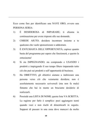 68
Ecco come fare per identificare una NAVE ORO, ovvero una
PERSONA SERIA:
1) È DESIDEROSA di IMPARARE; ti chiama in
continuazione per avere risposte alle sue domande.
2) CHIEDE AIUTO; desidera incontrare insieme a te
qualcuno che vuole sponsorizzare o addestrare.
3) È ENTUSIASTA DELL’OPPORTUNITÀ; capisce quanto
basta del programma per sapere che funzionerà, e questo la
entusiasma!
4) Si sta IMPEGNANDO; sta comprando e USANDO i
prodotti e impiegando il suo tempo libero imparando tutto
ciò che può sui prodotti e sull’opportunità di business.
5) Ha OBIETTIVI; gli obiettivi aiutano a indirizzare una
persona verso ciò che veramente desidera; non è
assolutamente necessario scriverseli (ma non fa male)
fintanto che hai in mente un bruciante desiderio di
realizzarli.
6) Possiede una LISTA DI NOMI; questa lista VA SCRITTA.
La ragione per farlo è semplice: puoi aggiungere nomi
quando vuoi e non rischi di dimenticarli in seguito.
Supponi di passare in una zona dove mancavi da molto
 