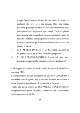 69
tempo. Spesso questo stimola la tua mente a pensare a
qualcuno che vive là o nei paraggi. Dato che viaggi
SEMPRE portando con te la tua lista di nomi (vero?), puoi
immediatamente aggiungere quei nomi. Qualche giorno
dopo mentre stai pensando di chiamare qualcuno, scorri la
tua lista e in fondo trovi proprio quel nome! Se non l’avessi
scritto al momento, probabilmente non ti sarebbe mai più
venuto in mente.
7) CI STAI BENE INSIEME. Ti invita sempre a passare da
lui per una visita, per affari o solamente per piacere.
8) È UNA PERSONA POSITIVA. A tutti noi piace stare
insieme con persone che pensano positivo; è contagioso!
La lista potrebbe andare avanti per un bel po’ prima di identificare
una nave ORO.
Sostanzialmente, l’unica differenza tra una nave ARGENTO e
una ORO è che l’argento non è stata nel business ancora così a
lungo da capirlo sino al punto di impegnarsi seriamente.
Voglio che tu sia conscio di TRE PAROLE IMPORTANTI. Se
comprendi bene queste tre parole, capirai ciò che fa funzionare
tutti i programmi di MLM.
 