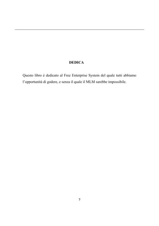 7
DEDICA
Questo libro è dedicato al Free Enterprise System del quale tutti abbiamo
l’opportunità di godere, e senza il quale il MLM sarebbe impossibile.
 