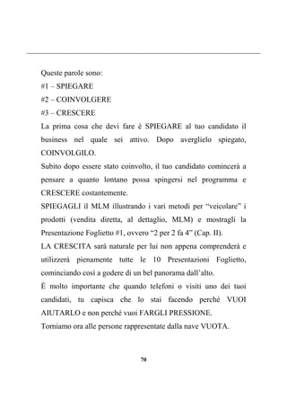 70
Queste parole sono:
#1 – SPIEGARE
#2 – COINVOLGERE
#3 – CRESCERE
La prima cosa che devi fare è SPIEGARE al tuo candidato il
business nel quale sei attivo. Dopo averglielo spiegato,
COINVOLGILO.
Subito dopo essere stato coinvolto, il tuo candidato comincerà a
pensare a quanto lontano possa spingersi nel programma e
CRESCERE costantemente.
SPIEGAGLI il MLM illustrando i vari metodi per “veicolare” i
prodotti (vendita diretta, al dettaglio, MLM) e mostragli la
Presentazione Foglietto #1, ovvero “2 per 2 fa 4” (Cap. II).
LA CRESCITA sarà naturale per lui non appena comprenderà e
utilizzerà pienamente tutte le 10 Presentazioni Foglietto,
cominciando così a godere di un bel panorama dall’alto.
È molto importante che quando telefoni o visiti uno dei tuoi
candidati, tu capisca che lo stai facendo perché VUOI
AIUTARLO e non perché vuoi FARGLI PRESSIONE.
Torniamo ora alle persone rappresentate dalla nave VUOTA.
 