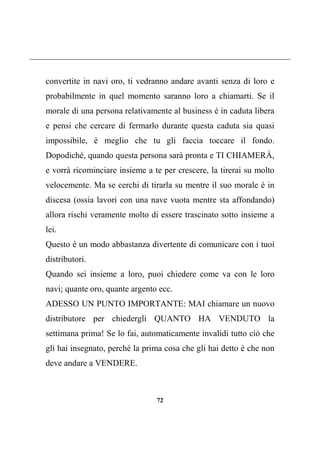 72
convertite in navi oro, ti vedranno andare avanti senza di loro e
probabilmente in quel momento saranno loro a chiamarti. Se il
morale di una persona relativamente al business è in caduta libera
e pensi che cercare di fermarlo durante questa caduta sia quasi
impossibile, è meglio che tu gli faccia toccare il fondo.
Dopodiché, quando questa persona sarà pronta e TI CHIAMERÀ,
e vorrà ricominciare insieme a te per crescere, la tirerai su molto
velocemente. Ma se cerchi di tirarla su mentre il suo morale è in
discesa (ossia lavori con una nave vuota mentre sta affondando)
allora rischi veramente molto di essere trascinato sotto insieme a
lei.
Questo è un modo abbastanza divertente di comunicare con i tuoi
distributori.
Quando sei insieme a loro, puoi chiedere come va con le loro
navi; quante oro, quante argento ecc.
ADESSO UN PUNTO IMPORTANTE: MAI chiamare un nuovo
distributore per chiedergli QUANTO HA VENDUTO la
settimana prima! Se lo fai, automaticamente invalidi tutto ciò che
gli hai insegnato, perché la prima cosa che gli hai detto è che non
deve andare a VENDERE.
 