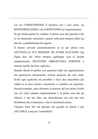 73
Lui sta CONDIVIDENDO il business con i suoi amici, sta
SPONSORIZZANDO e sta COSTRUENDO un’organizzazione.
Se gli chiedi quanto ha venduto, la prima cosa che penserà è che
tu sia interessato solamente a quanti soldi puoi ottenere dalla sua
attività, e probabilmente ha ragione.
Il denaro arriverà automaticamente se tu per prima cosa
AIUTERAI LE TUE PERSONE AD AVERE SUCCESSO. Zig
Ziglar dice che «Puoi ottenere qualunque cosa al mondo
semplicemente AIUTANDO ABBASTANZA PERSONE a
ottenere quello che loro vogliono».
Quando decidi di parlare con qualcuno nella tua organizzazione
che sponsorizzi direttamente, chiama qualcuno dei suoi sotto-
livelli ogni qualvolta sia possibile e facci due chiacchiere per
vedere se lo puoi aiutare a incontrare o a parlare con qualcuno.
Successivamente, puoi chiamare la persona del tuo primo livello
con cui volevi parlare originariamente e la prima cosa che gli
riferisci è che hai fatto una chiacchierata con uno dei suoi
distributori che è entusiasta, e che lo incontrerai presto.
Chiarisci bene alle tue persone che quando le chiami è per
AIUTARLE e non per “controllarle”.
 