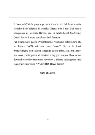 74
Il “controllo” delle proprie persone è un lavoro del Responsabile
Vendite di un’azienda di Vendita Diretta, non il tuo. Noi non ci
occupiamo di Vendita Diretta, ma di Multi-Level Marketing.
Ormai dovresti avere ben chiara la differenza.
Per ricapitolare questa Presentazione, vogliamo sottolineare che
tu, lettore, NON sei una nave “vuota”. Se tu lo fossi,
probabilmente non staresti leggendo questo libro. Ma se ti sentivi
una nave vuota prima di iniziare a leggere questo libro, ormai
dovresti essere diventato una nave oro, o almeno una argento sulla
via per diventare una NAVE ORO. Dacci dentro!
Navi al Largo
 