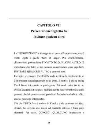 75
CAPITOLO VII
Presentazione foglietto #6
Invitare qualcun altro
La “PROSPEZIONE” è il soggetto di questa Presentazione, che è
molto legata a quella “Navi al Largo”. Più semplicemente,
chiameremo prospezione l’INVITO DI QUALCUN ALTRO. È
importante che tutte le tue persone comprendano cosa significhi
INVITARE QUALCUN ALTRO e come si attui.
Esempio: se conosco Carol NON vado a chiederle direttamente se
è interessata a guadagnare dei soldi extra. Il motivo è che se anche
Carol fosse interessata a guadagnare dei soldi extra (o se ne
avesse addirittura bisogno), probabilmente non vorrebbe lasciarmi
pensare che lei potesse avere problemi finanziari e direbbe: «No,
grazie, non sono interessata».
Ciò che DEVO fare è andare da Carol e dirle qualcosa del tipo:
«Carol, ho iniziato una nuova ed eccitante attività e forse puoi
aiutarmi. Per caso, CONOSCI QUALCUNO interessato a
 