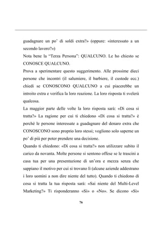 76
guadagnare un po’ di soldi extra?» (oppure: «interessato a un
secondo lavoro?»)
Nota bene la “Terza Persona”: QUALCUNO. Le ho chiesto se
CONOSCE QUALCUNO.
Prova a sperimentare questo suggerimento. Alle prossime dieci
persone che incontri (il salumiere, il barbiere, il custode ecc.)
chiedi se CONOSCONO QUALCUNO a cui piacerebbe un
introito extra e verifica la loro reazione. La loro risposta ti svelerà
qualcosa.
La maggior parte delle volte la loro risposta sarà: «Di cosa si
tratta?» La ragione per cui ti chiedono «Di cosa si tratta?» è
perché le persone interessate a guadagnare del denaro extra che
CONOSCONO sono proprio loro stessi; vogliono solo saperne un
po’ di più per poter prendere una decisione.
Quando ti chiedono: «Di cosa si tratta?» non utilizzare subito il
carico da novanta. Molte persone si sentono offese se le trascini a
casa tua per una presentazione di un’ora e mezza senza che
sappiano il motivo per cui si trovano lì (alcune aziende addestrano
i loro uomini a non dire niente del tutto). Quando ti chiedono di
cosa si tratta la tua risposta sarà: «Sai niente del Multi-Level
Marketing?» Ti risponderanno «Sì» o «No». Se dicono «Sì»
 