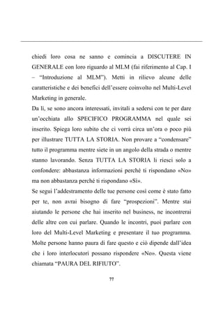 77
chiedi loro cosa ne sanno e comincia a DISCUTERE IN
GENERALE con loro riguardo al MLM (fai riferimento al Cap. I
– “Introduzione al MLM”). Metti in rilievo alcune delle
caratteristiche e dei benefici dell’essere coinvolto nel Multi-Level
Marketing in generale.
Da lì, se sono ancora interessati, invitali a sedersi con te per dare
un’occhiata allo SPECIFICO PROGRAMMA nel quale sei
inserito. Spiega loro subito che ci vorrà circa un’ora o poco più
per illustrare TUTTA LA STORIA. Non provare a “condensare”
tutto il programma mentre siete in un angolo della strada o mentre
stanno lavorando. Senza TUTTA LA STORIA li riesci solo a
confondere: abbastanza informazioni perché ti rispondano «No»
ma non abbastanza perché ti rispondano «Sì».
Se segui l’addestramento delle tue persone così come è stato fatto
per te, non avrai bisogno di fare “prospezioni”. Mentre stai
aiutando le persone che hai inserito nel business, ne incontrerai
delle altre con cui parlare. Quando le incontri, puoi parlare con
loro del Multi-Level Marketing e presentare il tuo programma.
Molte persone hanno paura di fare questo e ciò dipende dall’idea
che i loro interlocutori possano rispondere «No». Questa viene
chiamata “PAURA DEL RIFIUTO”.
 