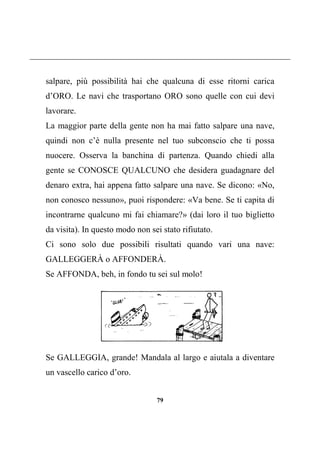 79
salpare, più possibilità hai che qualcuna di esse ritorni carica
d’ORO. Le navi che trasportano ORO sono quelle con cui devi
lavorare.
La maggior parte della gente non ha mai fatto salpare una nave,
quindi non c’è nulla presente nel tuo subconscio che ti possa
nuocere. Osserva la banchina di partenza. Quando chiedi alla
gente se CONOSCE QUALCUNO che desidera guadagnare del
denaro extra, hai appena fatto salpare una nave. Se dicono: «No,
non conosco nessuno», puoi rispondere: «Va bene. Se ti capita di
incontrarne qualcuno mi fai chiamare?» (dai loro il tuo biglietto
da visita). In questo modo non sei stato rifiutato.
Ci sono solo due possibili risultati quando vari una nave:
GALLEGGERÀ o AFFONDERÀ.
Se AFFONDA, beh, in fondo tu sei sul molo!
Se GALLEGGIA, grande! Mandala al largo e aiutala a diventare
un vascello carico d’oro.
 