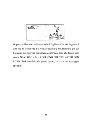 80
Dopo aver illustrato le Presentazioni Foglietto #5 e #6, la gente ti
dirà che ha intenzione di diventare una nave oro. Il motivo per cui
ti dicono ciò è perché hai appena confermato loro che lavori solo
con le NAVI ORO e loro VOGLIONO CHE TU LAVORI CON
LORO. Trai beneficio da questo invito, ne avrai un vantaggio
anche tu!
 