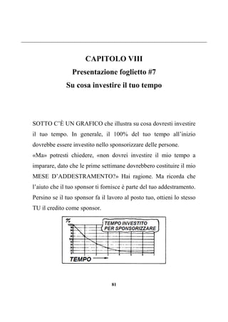 81
CAPITOLO VIII
Presentazione foglietto #7
Su cosa investire il tuo tempo
SOTTO C’È UN GRAFICO che illustra su cosa dovresti investire
il tuo tempo. In generale, il 100% del tuo tempo all’inizio
dovrebbe essere investito nello sponsorizzare delle persone.
«Ma» potresti chiedere, «non dovrei investire il mio tempo a
imparare, dato che le prime settimane dovrebbero costituire il mio
MESE D’ADDESTRAMENTO?» Hai ragione. Ma ricorda che
l’aiuto che il tuo sponsor ti fornisce è parte del tuo addestramento.
Persino se il tuo sponsor fa il lavoro al posto tuo, ottieni lo stesso
TU il credito come sponsor.
 