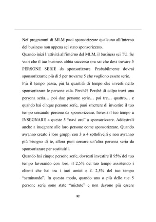 82
Nei programmi di MLM puoi sponsorizzare qualcuno all’interno
del business non appena sei stato sponsorizzato.
Quando inizi l’attività all’interno del MLM, il business sei TU. Se
vuoi che il tuo business abbia successo ora sai che devi trovare 5
PERSONE SERIE da sponsorizzare. Probabilmente dovrai
sponsorizzarne più di 5 per trovarne 5 che vogliono essere serie.
Più il tempo passa, più la quantità di tempo che investi nello
sponsorizzare le persone cala. Perché? Perché di colpo trovi una
persona seria… poi due persone serie… poi tre… quattro… e
quando hai cinque persone serie, puoi smettere di investire il tuo
tempo cercando persone da sponsorizzare. Investi il tuo tempo a
INSEGNARE a queste 5 “navi oro” a sponsorizzare. Addestrali
anche a insegnare alle loro persone come sponsorizzare. Quando
avranno creato i loro gruppi con 3 o 4 sottolivelli e non avranno
più bisogno di te, allora puoi cercare un’altra persona seria da
sponsorizzare per sostituirli.
Quando hai cinque persone serie, dovresti investire il 95% del tuo
tempo lavorando con loro, il 2,5% del tuo tempo assistendo i
clienti che hai tra i tuoi amici e il 2,5% del tuo tempo
“seminando”. In questo modo, quando una o più delle tue 5
persone serie sono state “mietute” e non devono più essere
 