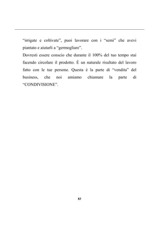 83
“irrigate e coltivate”, puoi lavorare con i “semi” che avevi
piantato e aiutarli a “germogliare”.
Dovresti essere conscio che durante il 100% del tuo tempo stai
facendo circolare il prodotto. È un naturale risultato del lavoro
fatto con le tue persone. Questa è la parte di “vendita” del
business, che noi amiamo chiamare la parte di
“CONDIVISIONE”.
 
