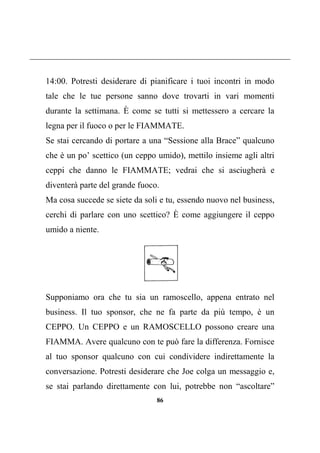 86
14:00. Potresti desiderare di pianificare i tuoi incontri in modo
tale che le tue persone sanno dove trovarti in vari momenti
durante la settimana. È come se tutti si mettessero a cercare la
legna per il fuoco o per le FIAMMATE.
Se stai cercando di portare a una “Sessione alla Brace” qualcuno
che è un po’ scettico (un ceppo umido), mettilo insieme agli altri
ceppi che danno le FIAMMATE; vedrai che si asciugherà e
diventerà parte del grande fuoco.
Ma cosa succede se siete da soli e tu, essendo nuovo nel business,
cerchi di parlare con uno scettico? È come aggiungere il ceppo
umido a niente.
Supponiamo ora che tu sia un ramoscello, appena entrato nel
business. Il tuo sponsor, che ne fa parte da più tempo, è un
CEPPO. Un CEPPO e un RAMOSCELLO possono creare una
FIAMMA. Avere qualcuno con te può fare la differenza. Fornisce
al tuo sponsor qualcuno con cui condividere indirettamente la
conversazione. Potresti desiderare che Joe colga un messaggio e,
se stai parlando direttamente con lui, potrebbe non “ascoltare”
 