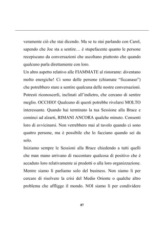 87
veramente ciò che stai dicendo. Ma se tu stai parlando con Carol,
sapendo che Joe sta a sentire… è stupefacente quanto le persone
recepiscano da conversazioni che ascoltano piuttosto che quando
qualcuno parla direttamente con loro.
Un altro aspetto relativo alle FIAMMATE al ristorante: diventano
molto energiche! Ci sono delle persone (chiamate “ficcanaso”)
che potrebbero stare a sentire qualcuna delle nostre conversazioni.
Potresti riconoscerli, inclinati all’indietro, che cercano di sentire
meglio. OCCHIO! Qualcuno di questi potrebbe rivelarsi MOLTO
interessante. Quando hai terminato la tua Sessione alla Brace e
cominci ad alzarti, RIMANI ANCORA qualche minuto. Consenti
loro di avvicinarsi. Non verrebbero mai al tavolo quando ci sono
quattro persone, ma è possibile che lo facciano quando sei da
solo.
Iniziamo sempre le Sessioni alla Brace chiedendo a tutti quelli
che man mano arrivano di raccontare qualcosa di positivo che è
accaduto loro relativamente ai prodotti o alla loro organizzazione.
Mentre siamo lì parliamo solo del business. Non siamo lì per
cercare di risolvere la crisi del Medio Oriente o qualche altro
problema che affligge il mondo. NOI siamo lì per condividere
 