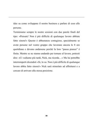 88
idee su come sviluppare il nostro business e parlare di esso alle
persone.
Terminiamo sempre le nostre sessioni con due parole finali del
tipo: «Pensate! Non è più difficile di qualunque lavoro abbiate
fatto sinora!» Questo è abbastanza contagioso, specialmente se
avete persone nel vostro gruppo che lavorano ancora le 8 ore
quotidiane e devono andarsene perché la loro “pausa pranzo” è
finita. Mentre se ne stanno andando per tornare al lavoro, potresti
dire: «Ci vediamo più tardi, Nick, ma ricorda…» Ma lui potrebbe
interromperti dicendoti «Sì, lo so. Non è più difficile di qualunque
lavoro abbia fatto sinora!» Nick sarà stimolato ad affrettarsi e a
cercare di arrivare alla stessa posizione.
 