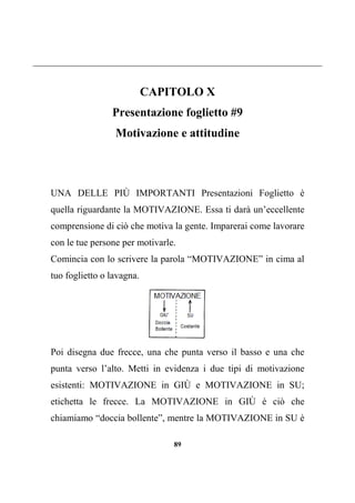 89
CAPITOLO X
Presentazione foglietto #9
Motivazione e attitudine
UNA DELLE PIÙ IMPORTANTI Presentazioni Foglietto è
quella riguardante la MOTIVAZIONE. Essa ti darà un’eccellente
comprensione di ciò che motiva la gente. Imparerai come lavorare
con le tue persone per motivarle.
Comincia con lo scrivere la parola “MOTIVAZIONE” in cima al
tuo foglietto o lavagna.
Poi disegna due frecce, una che punta verso il basso e una che
punta verso l’alto. Metti in evidenza i due tipi di motivazione
esistenti: MOTIVAZIONE in GIÙ e MOTIVAZIONE in SU;
etichetta le frecce. La MOTIVAZIONE in GIÙ è ciò che
chiamiamo “doccia bollente”, mentre la MOTIVAZIONE in SU è
 