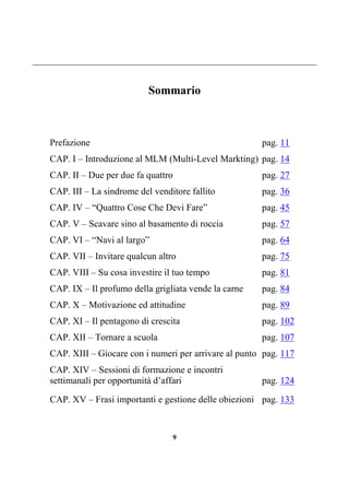 9
Sommario
Prefazione pag. 11
CAP. I – Introduzione al MLM (Multi-Level Markting) pag. 14
CAP. II – Due per due fa quattro pag. 27
CAP. III – La sindrome del venditore fallito pag. 36
CAP. IV – “Quattro Cose Che Devi Fare” pag. 45
CAP. V – Scavare sino al basamento di roccia pag. 57
CAP. VI – “Navi al largo” pag. 64
CAP. VII – Invitare qualcun altro pag. 75
CAP. VIII – Su cosa investire il tuo tempo pag. 81
CAP. IX – Il profumo della grigliata vende la carne pag. 84
CAP. X – Motivazione ed attitudine pag. 89
CAP. XI – Il pentagono di crescita pag. 102
CAP. XII – Tornare a scuola pag. 107
CAP. XIII – Giocare con i numeri per arrivare al punto pag. 117
CAP. XIV – Sessioni di formazione e incontri
settimanali per opportunità d’affari pag. 124
CAP. XV – Frasi importanti e gestione delle obiezioni pag. 133
 