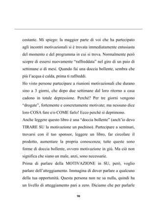 90
costante. Mi spiego: la maggior parte di voi che ha partecipato
agli incontri motivazionali si è trovata immediatamente entusiasta
del momento e del programma in cui si trova. Normalmente però
scopre di essersi nuovamente “raffreddata” nel giro di un paio di
settimane o di mesi. Quando fai una doccia bollente, sembra che
più l’acqua è calda, prima ti raffreddi.
Ho visto persone partecipare a riunioni motivazionali che durano
sino a 3 giorni, che dopo due settimane dal loro ritorno a casa
cadono in totale depressione. Perché? Per tre giorni vengono
“drogate”, fortemente e concretamente motivate; ma nessuno dice
loro COSA fare e/o COME farlo! Ecco perché si deprimono.
Anche leggere questo libro è una “doccia bollente” (anch’io devo
TIRARE SU la motivazione un pochino). Partecipare a seminari,
trovarsi con il tuo sponsor, leggere un libro, far circolare il
prodotto, aumentare la propria conoscenza; tutte queste sono
forme di doccia bollente, ovvero motivazione in giù. Ma ciò non
significa che siano un male, anzi, sono necessarie.
Prima di parlare della MOTIVAZIONE in SU, però, voglio
parlare dell’atteggiamento. Immagina di dover parlare a qualcuno
della tua opportunità. Questa persona non ne sa nulla, quindi ha
un livello di atteggiamento pari a zero. Diciamo che per parlarle
 