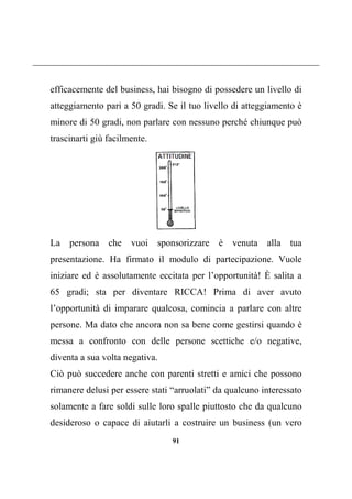 91
efficacemente del business, hai bisogno di possedere un livello di
atteggiamento pari a 50 gradi. Se il tuo livello di atteggiamento è
minore di 50 gradi, non parlare con nessuno perché chiunque può
trascinarti giù facilmente.
La persona che vuoi sponsorizzare è venuta alla tua
presentazione. Ha firmato il modulo di partecipazione. Vuole
iniziare ed è assolutamente eccitata per l’opportunità! È salita a
65 gradi; sta per diventare RICCA! Prima di aver avuto
l’opportunità di imparare qualcosa, comincia a parlare con altre
persone. Ma dato che ancora non sa bene come gestirsi quando è
messa a confronto con delle persone scettiche e/o negative,
diventa a sua volta negativa.
Ciò può succedere anche con parenti stretti e amici che possono
rimanere delusi per essere stati “arruolati” da qualcuno interessato
solamente a fare soldi sulle loro spalle piuttosto che da qualcuno
desideroso o capace di aiutarli a costruire un business (un vero
 