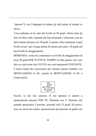 92
“sponsor”), con l’impegno di aiutare gli altri prima di aiutare se
stesso.
Così cadranno al di sotto del livello di 50 gradi. Allora torni da
loro un’altra volta, rispondi alle loro domande e obiezioni, così da
farli tornare diciamo sui 70 gradi. E questa volta resteranno a quel
livello un po’ più a lungo prima di tornare giù sotto i 50 gradi nel
loro livello di atteggiamento.
DOMANDA: come fai a mantenere un livello di atteggiamento di
circa 50 gradi PER TUTTO IL TEMPO? In altre parole, non vuoi
fare su e giù come uno YO-YO, ma vuoi mantenerti COSTANTE.
L’unico modo che conosciamo per ottenere questo risultato è la
MOTIVAZIONE in SU, perché la MOTIVAZIONE in SU è
COSTANTE.
Eccola: tu hai uno sponsor. Il tuo sponsor ti aiuterà a
sponsorizzare persone PER TE. Partiamo con 5. Diciamo che
quando sponsorizzi 5 persone, possiedi solo 25 gradi. Di nuovo,
ecco un errore da evitare: sponsorizzare più persone di quelle con
 