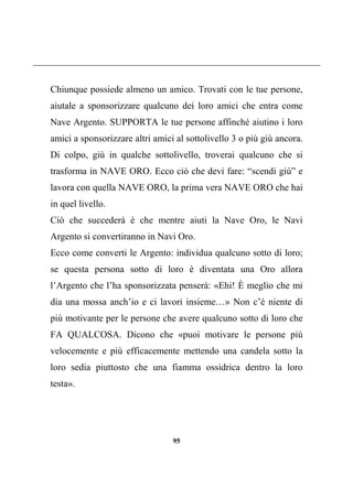 95
Chiunque possiede almeno un amico. Trovati con le tue persone,
aiutale a sponsorizzare qualcuno dei loro amici che entra come
Nave Argento. SUPPORTA le tue persone affinché aiutino i loro
amici a sponsorizzare altri amici al sottolivello 3 o più giù ancora.
Di colpo, giù in qualche sottolivello, troverai qualcuno che si
trasforma in NAVE ORO. Ecco ciò che devi fare: “scendi giù” e
lavora con quella NAVE ORO, la prima vera NAVE ORO che hai
in quel livello.
Ciò che succederà è che mentre aiuti la Nave Oro, le Navi
Argento si convertiranno in Navi Oro.
Ecco come converti le Argento: individua qualcuno sotto di loro;
se questa persona sotto di loro è diventata una Oro allora
l’Argento che l’ha sponsorizzata penserà: «Ehi! È meglio che mi
dia una mossa anch’io e ci lavori insieme…» Non c’è niente di
più motivante per le persone che avere qualcuno sotto di loro che
FA QUALCOSA. Dicono che «puoi motivare le persone più
velocemente e più efficacemente mettendo una candela sotto la
loro sedia piuttosto che una fiamma ossidrica dentro la loro
testa».
 
