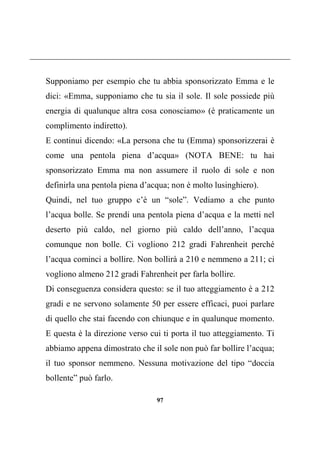 97
Supponiamo per esempio che tu abbia sponsorizzato Emma e le
dici: «Emma, supponiamo che tu sia il sole. Il sole possiede più
energia di qualunque altra cosa conosciamo» (è praticamente un
complimento indiretto).
E continui dicendo: «La persona che tu (Emma) sponsorizzerai è
come una pentola piena d’acqua» (NOTA BENE: tu hai
sponsorizzato Emma ma non assumere il ruolo di sole e non
definirla una pentola piena d’acqua; non è molto lusinghiero).
Quindi, nel tuo gruppo c’è un “sole”. Vediamo a che punto
l’acqua bolle. Se prendi una pentola piena d’acqua e la metti nel
deserto più caldo, nel giorno più caldo dell’anno, l’acqua
comunque non bolle. Ci vogliono 212 gradi Fahrenheit perché
l’acqua cominci a bollire. Non bollirà a 210 e nemmeno a 211; ci
vogliono almeno 212 gradi Fahrenheit per farla bollire.
Di conseguenza considera questo: se il tuo atteggiamento è a 212
gradi e ne servono solamente 50 per essere efficaci, puoi parlare
di quello che stai facendo con chiunque e in qualunque momento.
E questa è la direzione verso cui ti porta il tuo atteggiamento. Ti
abbiamo appena dimostrato che il sole non può far bollire l’acqua;
il tuo sponsor nemmeno. Nessuna motivazione del tipo “doccia
bollente” può farlo.
 