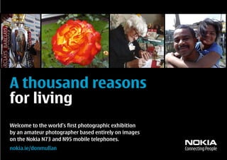 A thousand reasons
for living
Welcome to the world’s first photographic exhibition
by an amateur photographer based entirely on images
on the Nokia N73 and N95 mobile telephones.
nokia.ie/donmullan
 