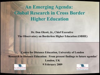 An Emerging Agenda:  Global Research in Cross Border Higher Education Dr. Don Olcott, Jr., Chief Executive  The Observatory on Borderless Higher Education (OBHE) Centre for Distance Education, University of London ‘ Research in Distance Education:  From present findings to future agendas’ London, UK 9 February 2009 