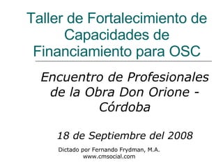 Taller de Fortalecimiento de Capacidades de Financiamiento para OSC Encuentro de Profesionales de la Obra Don Orione - Córdoba 18 de Septiembre del 2008 Dictado por Fernando Frydman, M.A. www.cmsocial.com 