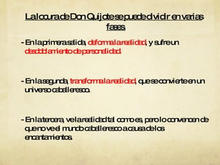 La locura de Don Quijote se puede dividir en varias fases. - En la primera salida,  deforma la realidad , y sufre un  desdoblamiento de personalidad. - En la segunda,  transforma la realidad , que se convierte en un universo caballeresco. - En la tercera, ve la realidad tal como es, pero lo convencen de que no ve el mundo caballeresco a causa de los encantamientos. 