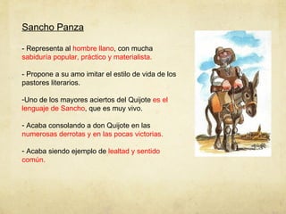 Sancho Panza - Representa al  hombre llano , con mucha  sabiduría popular, práctico y materialista. - Propone a su amo imitar el estilo de vida de los pastores literarios.  Uno de los mayores aciertos del Quijote  es el lenguaje de Sancho , que es muy vivo. Acaba consolando a don Quijote en las  numerosas derrotas y en las pocas victorias. Acaba siendo ejemplo de  lealtad y sentido común. 