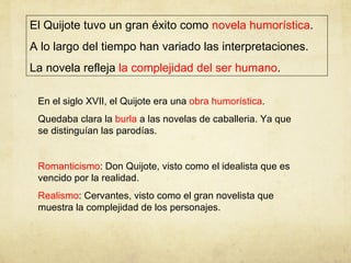 El Quijote tuvo un gran éxito como  novela humorística . A lo largo del tiempo han variado las interpretaciones.  La novela refleja  la complejidad del ser humano . En el siglo XVII, el Quijote era una  obra humorística . Quedaba clara la  burla  a las novelas de caballeria. Ya que se distinguían las parodías. Romanticismo : Don Quijote, visto como el idealista que es vencido por la realidad. Realismo : Cervantes, visto como el gran novelista que muestra la complejidad de los personajes. 
